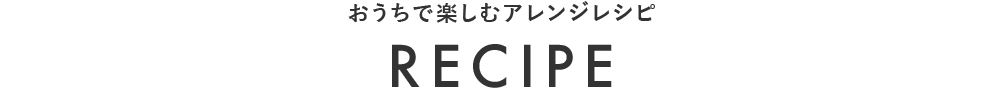 おうちで楽しむアレンジレシピ RECIPE